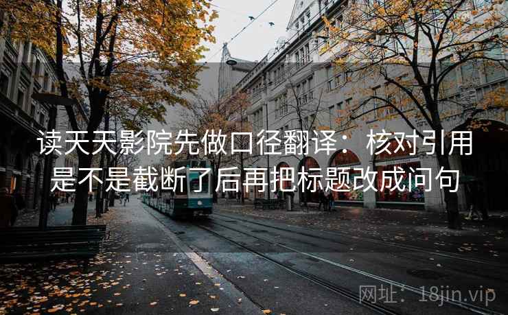 读天天影院先做口径翻译:核对引用是不是截断了后再把标题改成问句 读天天影院先做口径翻译:核对引用是不是截断了后再把标题改成问句