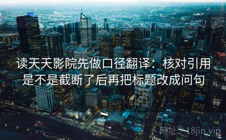 读天天影院先做口径翻译:核对引用是不是截断了后再把标题改成问句 读天天影院先做口径翻译:核对引用是不是截断了后再把标题改成问句