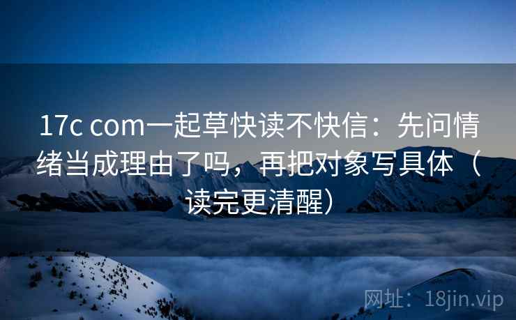 17c com一起草快读不快信:先问情绪当成理由了吗,再把对象写具体(读完更清醒) 17c com一起草快读不快信:先问情绪当成理由了吗,再把对象写具体(读完更清醒)