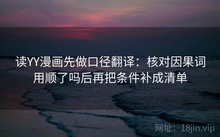 读YY漫画先做口径翻译:核对因果词用顺了吗后再把条件补成清单 读YY漫画先做口径翻译:核对因果词用顺了吗后再把条件补成清单