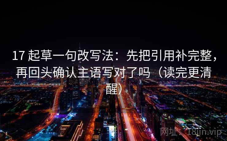 17 起草一句改写法:先把引用补完整,再回头确认主语写对了吗(读完更清醒) 17 起草一句改写法:先把引用补完整,再回头确认主语写对了吗(读完更清醒)
