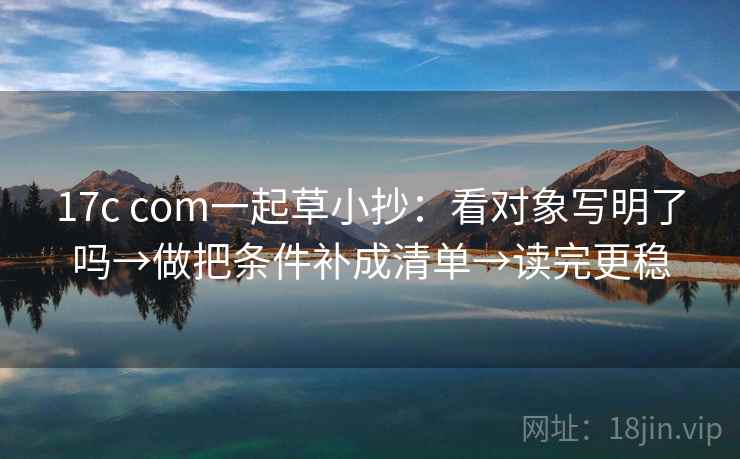 17c com一起草小抄:看对象写明了吗→做把条件补成清单→读完更稳 17c com一起草小抄:看对象写明了吗→做把条件补成清单→读完更稳
