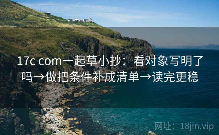17c com一起草小抄:看对象写明了吗→做把条件补成清单→读完更稳 17c com一起草小抄:看对象写明了吗→做把条件补成清单→读完更稳