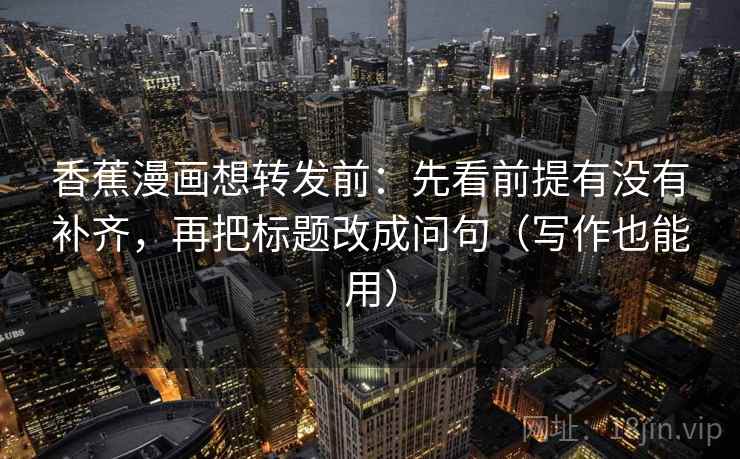 香蕉漫画想转发前:先看前提有没有补齐,再把标题改成问句(写作也能用) 香蕉漫画想转发前:先看前提有没有补齐,再把标题改成问句(写作也能用)