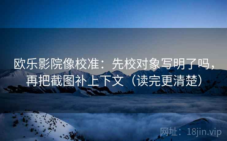 欧乐影院像校准：先校对象写明了吗，再把截图补上下文（读完更清楚）