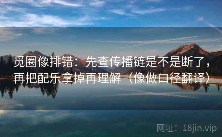 觅圈像排错:先查传播链是不是断了,再把配乐拿掉再理解(像做口径翻译) 觅圈像排错:先查传播链是不是断了,再把配乐拿掉再理解(像做口径翻译)