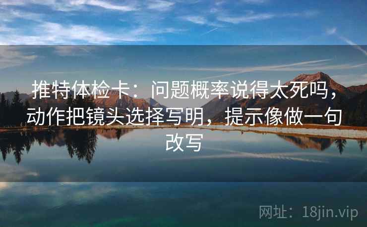 推特体检卡:问题概率说得太死吗,动作把镜头选择写明,提示像做一句改写 推特体检卡:问题概率说得太死吗,动作把镜头选择写明,提示像做一句改写