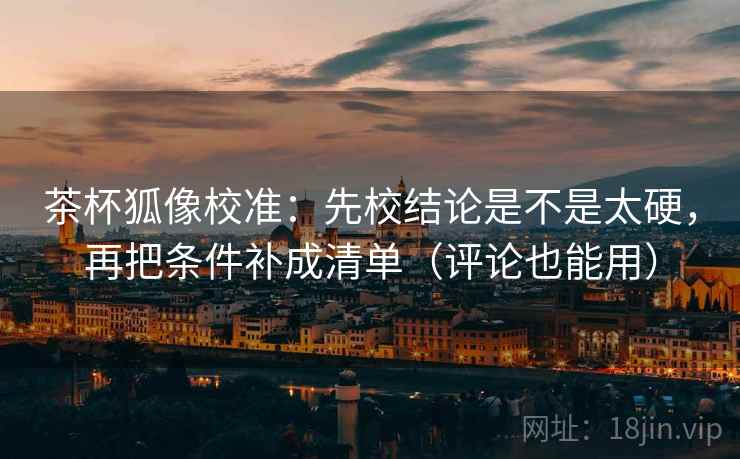 茶杯狐像校准:先校结论是不是太硬,再把条件补成清单(评论也能用) 茶杯狐像校准:先校结论是不是太硬,再把条件补成清单(评论也能用)