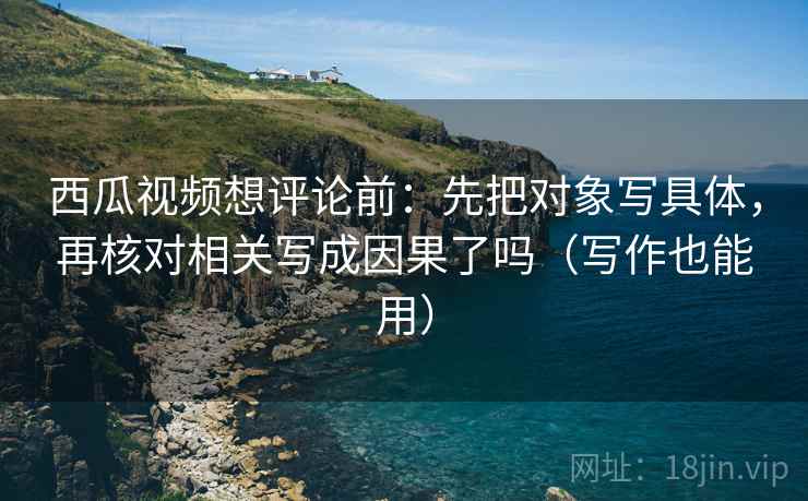 西瓜视频想评论前:先把对象写具体,再核对相关写成因果了吗(写作也能用) 西瓜视频想评论前:先把对象写具体,再核对相关写成因果了吗(写作也能用)