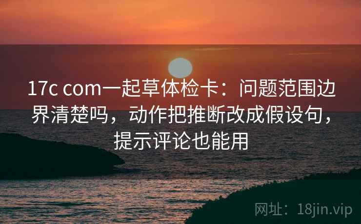 17c com一起草体检卡:问题范围边界清楚吗,动作把推断改成假设句,提示评论也能用 17c com一起草体检卡:问题范围边界清楚吗,动作把推断改成假设句,提示评论也能用