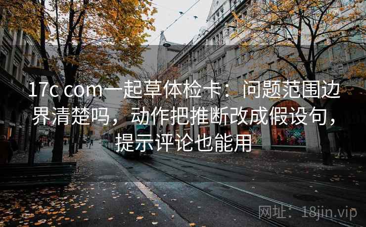 17c com一起草体检卡:问题范围边界清楚吗,动作把推断改成假设句,提示评论也能用 17c com一起草体检卡:问题范围边界清楚吗,动作把推断改成假设句,提示评论也能用