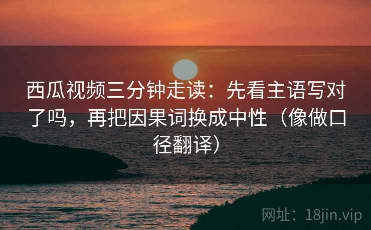 西瓜视频三分钟走读:先看主语写对了吗,再把因果词换成中性(像做口径翻译) 西瓜视频三分钟走读:先看主语写对了吗,再把因果词换成中性(像做口径翻译)