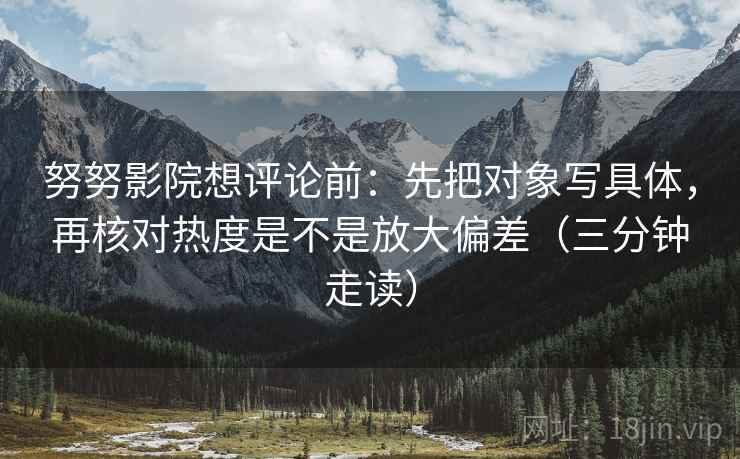 努努影院想评论前:先把对象写具体,再核对热度是不是放大偏差(三分钟走读) 努努影院想评论前:先把对象写具体,再核对热度是不是放大偏差(三分钟走读)