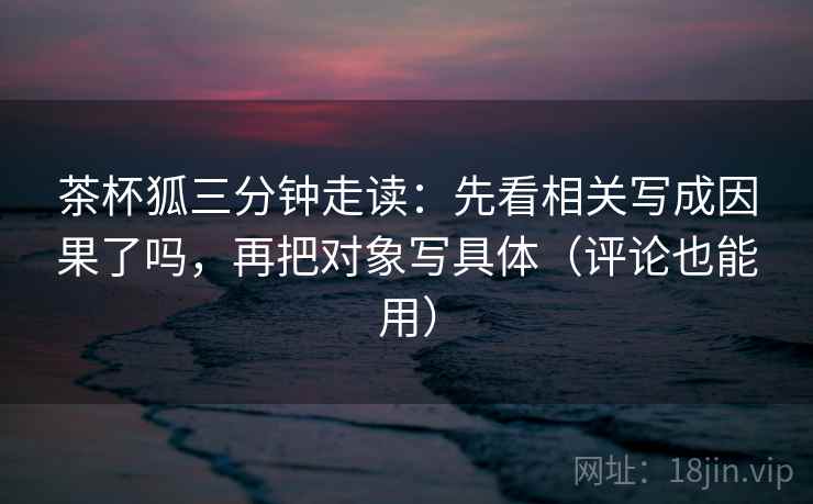 茶杯狐三分钟走读:先看相关写成因果了吗,再把对象写具体(评论也能用) 茶杯狐三分钟走读:先看相关写成因果了吗,再把对象写具体(评论也能用)