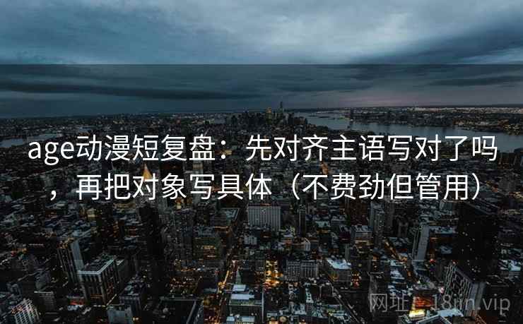 age动漫短复盘:先对齐主语写对了吗,再把对象写具体(不费劲但管用) age动漫短复盘:先对齐主语写对了吗,再把对象写具体(不费劲但管用)