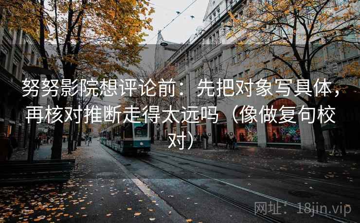 努努影院想评论前:先把对象写具体,再核对推断走得太远吗(像做复句校对) 努努影院想评论前:先把对象写具体,再核对推断走得太远吗(像做复句校对)