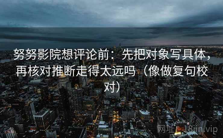 努努影院想评论前:先把对象写具体,再核对推断走得太远吗(像做复句校对) 努努影院想评论前:先把对象写具体,再核对推断走得太远吗(像做复句校对)