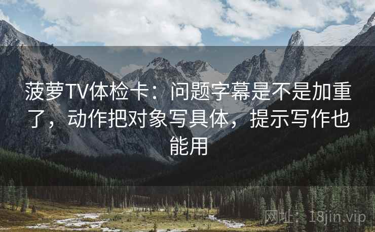 菠萝TV体检卡:问题字幕是不是加重了,动作把对象写具体,提示写作也能用 菠萝TV体检卡:问题字幕是不是加重了,动作把对象写具体,提示写作也能用