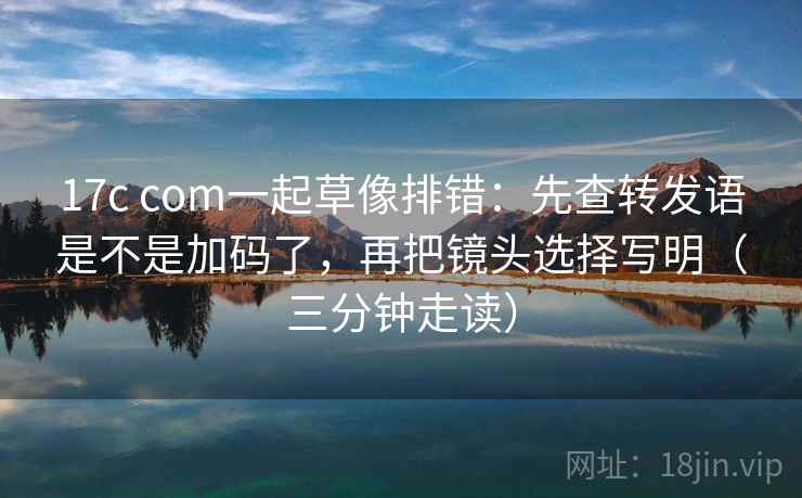 17c com一起草像排错:先查转发语是不是加码了,再把镜头选择写明(三分钟走读) 17c com一起草像排错:先查转发语是不是加码了,再把镜头选择写明(三分钟走读)