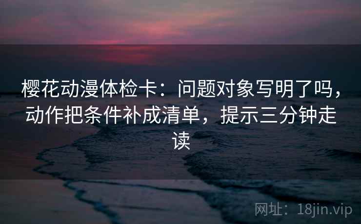 樱花动漫体检卡:问题对象写明了吗,动作把条件补成清单,提示三分钟走读 樱花动漫体检卡:问题对象写明了吗,动作把条件补成清单,提示三分钟走读