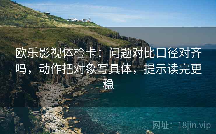 欧乐影视体检卡:问题对比口径对齐吗,动作把对象写具体,提示读完更稳 欧乐影视体检卡:问题对比口径对齐吗,动作把对象写具体,提示读完更稳