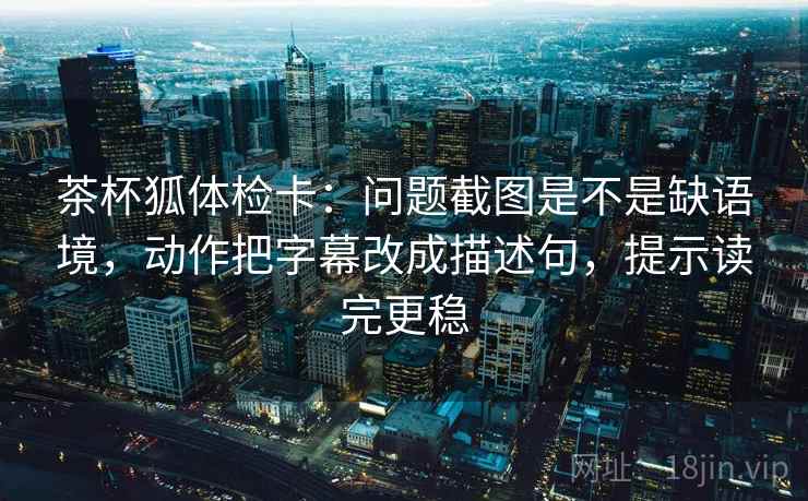 茶杯狐体检卡:问题截图是不是缺语境,动作把字幕改成描述句,提示读完更稳 茶杯狐体检卡:问题截图是不是缺语境,动作把字幕改成描述句,提示读完更稳