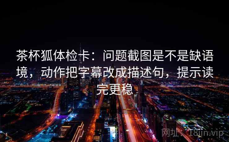 茶杯狐体检卡:问题截图是不是缺语境,动作把字幕改成描述句,提示读完更稳 茶杯狐体检卡:问题截图是不是缺语境,动作把字幕改成描述句,提示读完更稳