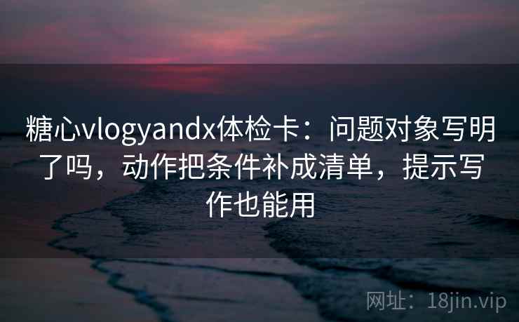 糖心vlogyandx体检卡:问题对象写明了吗,动作把条件补成清单,提示写作也能用 糖心vlogyandx体检卡:问题对象写明了吗,动作把条件补成清单,提示写作也能用