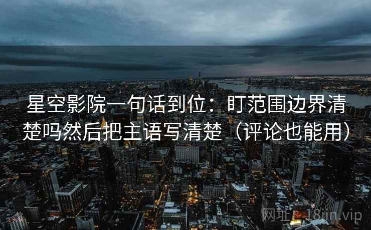 星空影院一句话到位:盯范围边界清楚吗然后把主语写清楚(评论也能用) 星空影院一句话到位:盯范围边界清楚吗然后把主语写清楚(评论也能用)