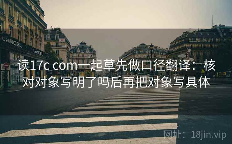 读17c com一起草先做口径翻译:核对对象写明了吗后再把对象写具体 读17c com一起草先做口径翻译:核对对象写明了吗后再把对象写具体