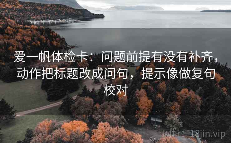 爱一帆体检卡:问题前提有没有补齐,动作把标题改成问句,提示像做复句校对 爱一帆体检卡:问题前提有没有补齐,动作把标题改成问句,提示像做复句校对