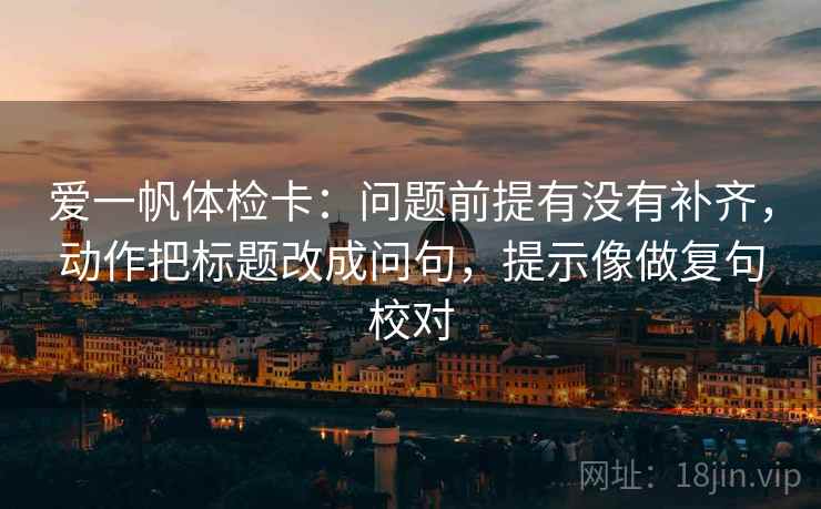 爱一帆体检卡:问题前提有没有补齐,动作把标题改成问句,提示像做复句校对 爱一帆体检卡:问题前提有没有补齐,动作把标题改成问句,提示像做复句校对
